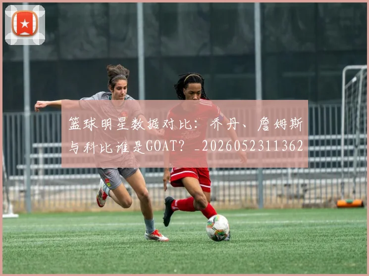 篮球明星数据对比:乔丹、詹姆斯与科比谁是GOAT?_20260523113620
